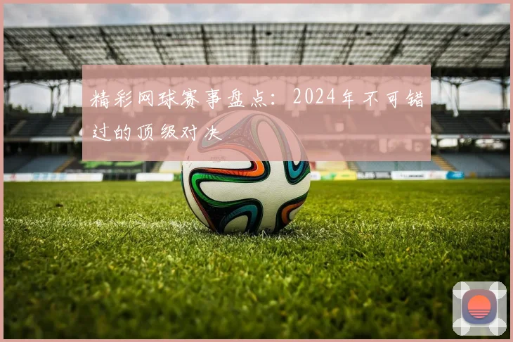 精彩网球赛事盘点：2024年不可错过的顶级对决