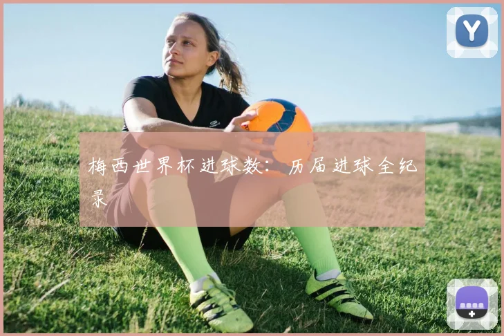 梅西世界杯进球数：历届进球全纪录