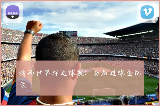 梅西世界杯进球数：历届进球全纪录